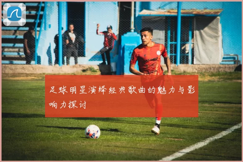 足球明星演绎经典歌曲的魅力与影响力探讨
