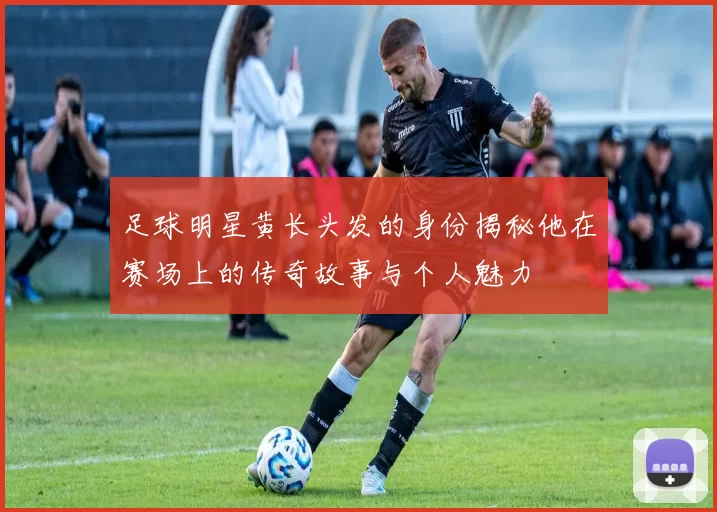 足球明星黄长头发的身份揭秘他在赛场上的传奇故事与个人魅力