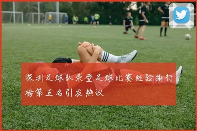 深圳足球队荣登足球比赛经验排行榜第五名引发热议