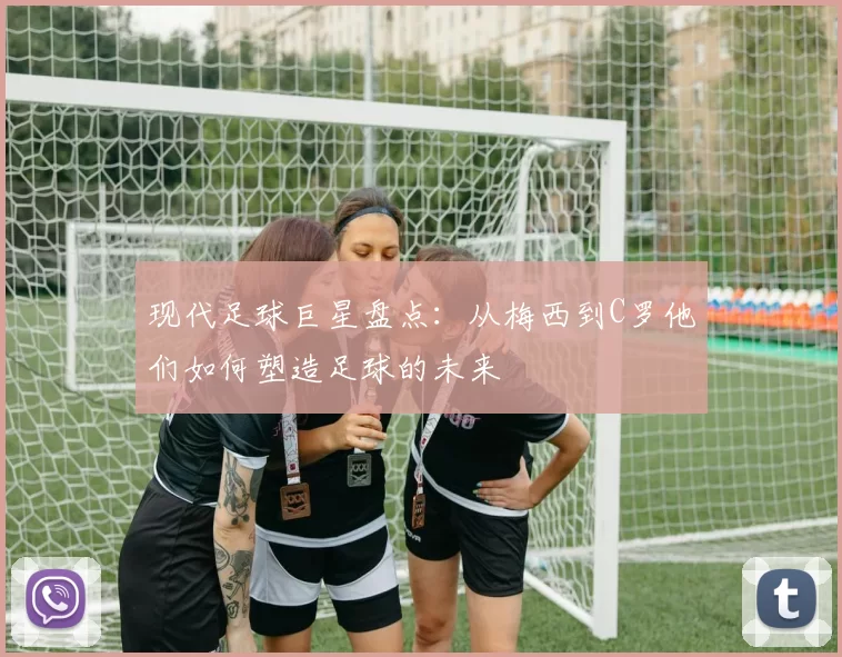 现代足球巨星盘点：从梅西到C罗他们如何塑造足球的未来