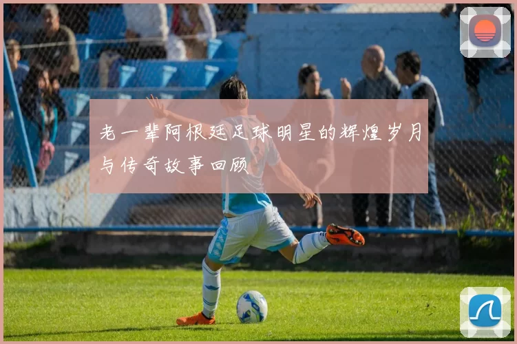 老一辈阿根廷足球明星的辉煌岁月与传奇故事回顾