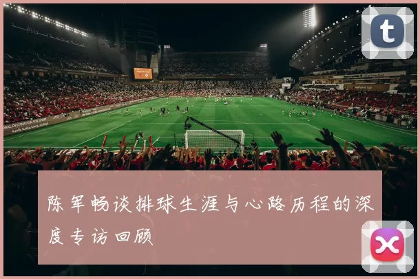 陈军畅谈排球生涯与心路历程的深度专访回顾