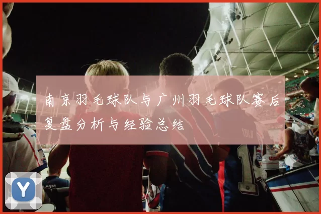 南京羽毛球队与广州羽毛球队赛后复盘分析与经验总结