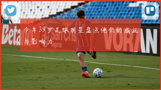 今年39岁足球明星盘点他们的成就与影响力