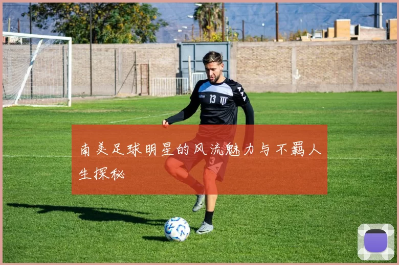 南美足球明星的风流魅力与不羁人生探秘