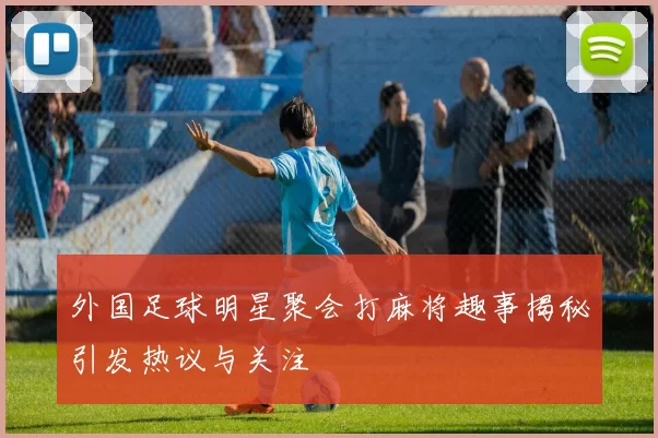 外国足球明星聚会打麻将趣事揭秘引发热议与关注
