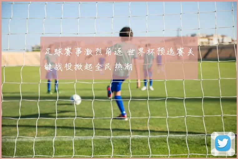 足球赛事激烈角逐 世界杯预选赛关键战役掀起全民热潮