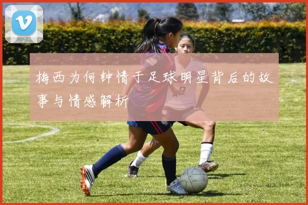梅西为何钟情于足球明星背后的故事与情感解析