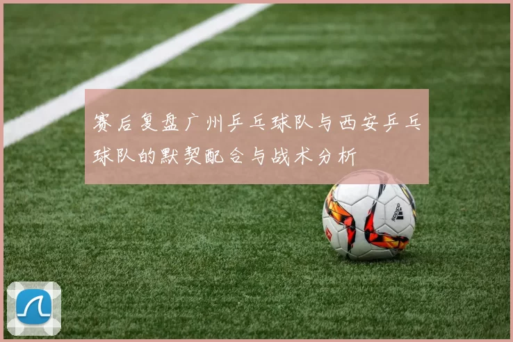 赛后复盘广州乒乓球队与西安乒乓球队的默契配合与战术分析