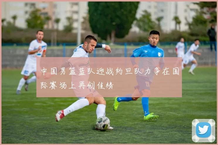 中国男篮蓝队迎战约旦队力争在国际赛场上再创佳绩