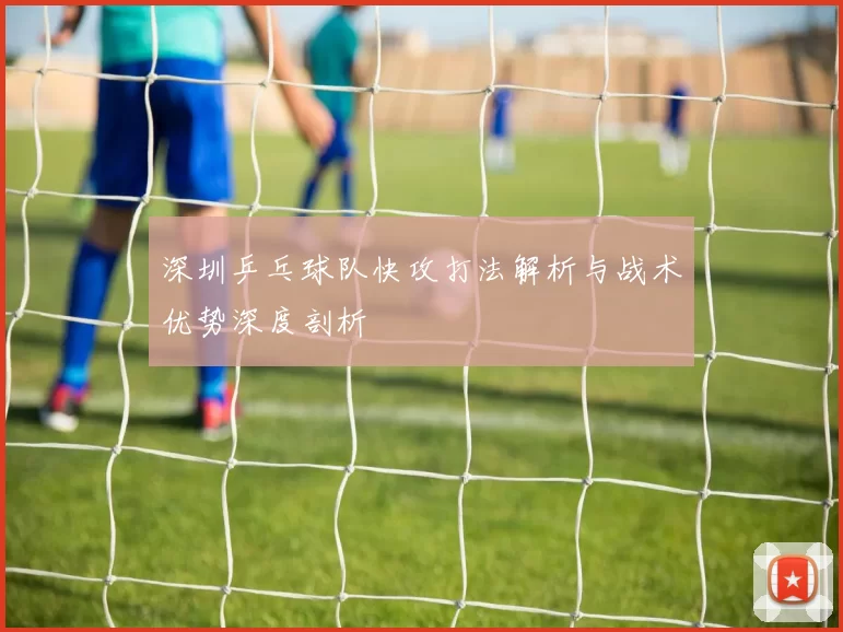 深圳乒乓球队快攻打法解析与战术优势深度剖析
