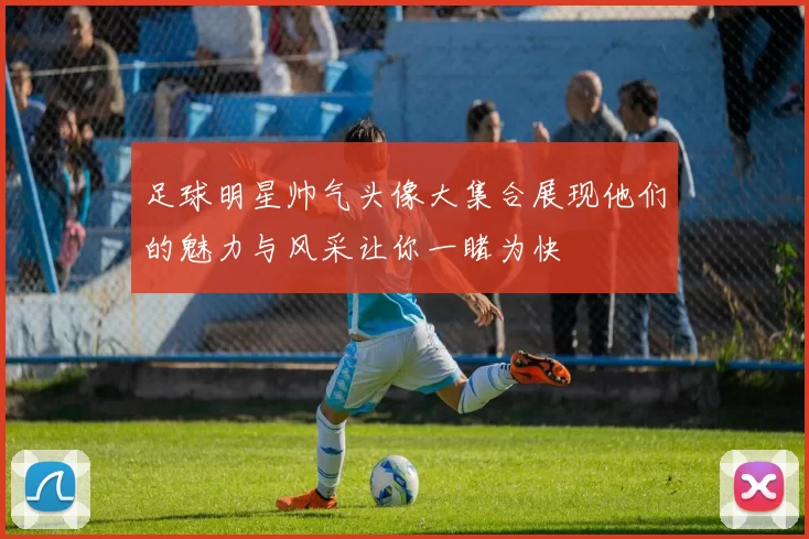 足球明星帅气头像大集合展现他们的魅力与风采让你一睹为快