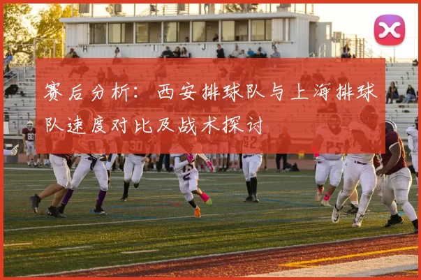 赛后分析：西安排球队与上海排球队速度对比及战术探讨