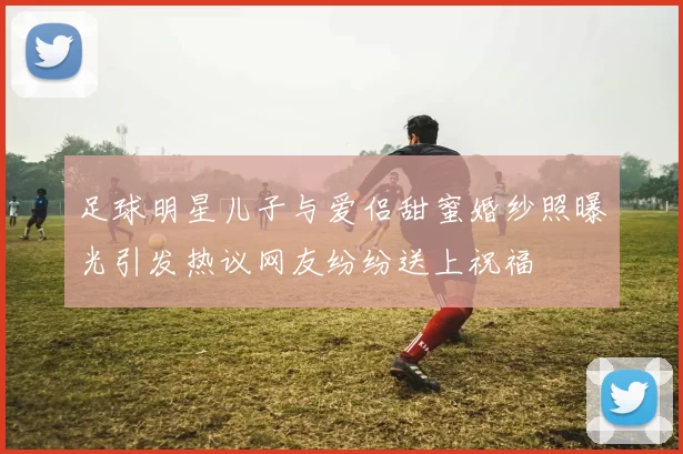 足球明星儿子与爱侣甜蜜婚纱照曝光引发热议网友纷纷送上祝福