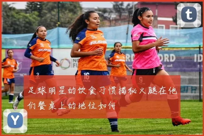 足球明星的饮食习惯揭秘火腿在他们餐桌上的地位如何