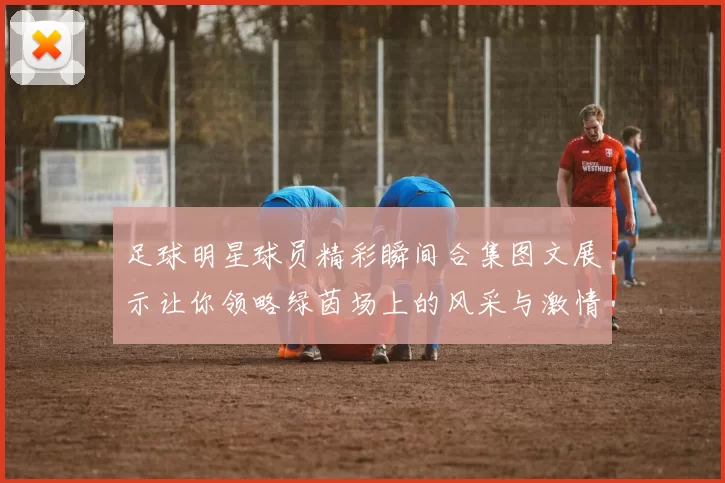 足球明星球员精彩瞬间合集图文展示让你领略绿茵场上的风采与激情