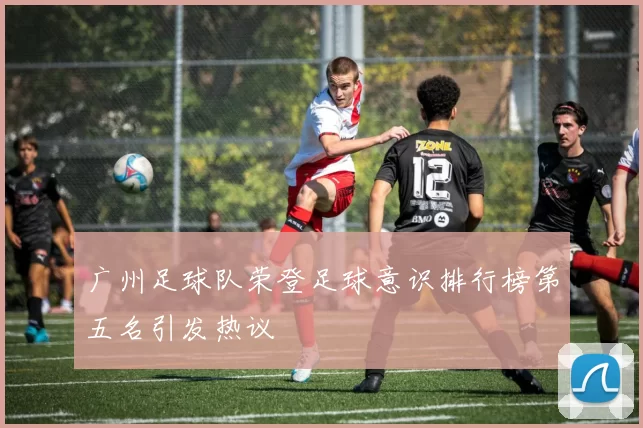 广州足球队荣登足球意识排行榜第五名引发热议