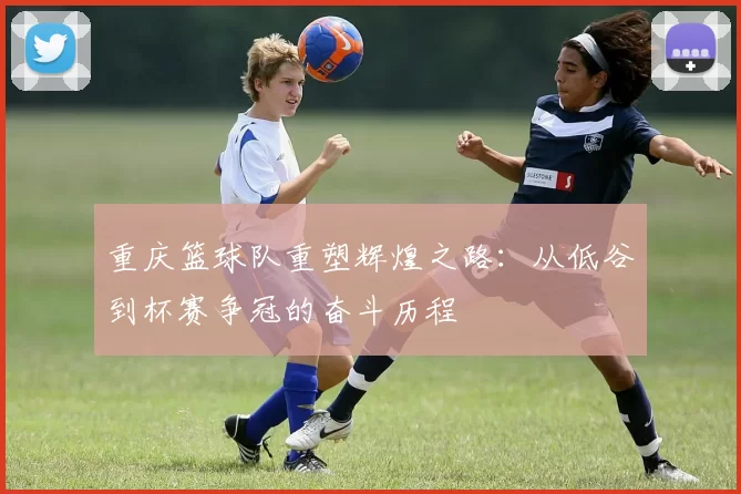 重庆篮球队重塑辉煌之路：从低谷到杯赛争冠的奋斗历程